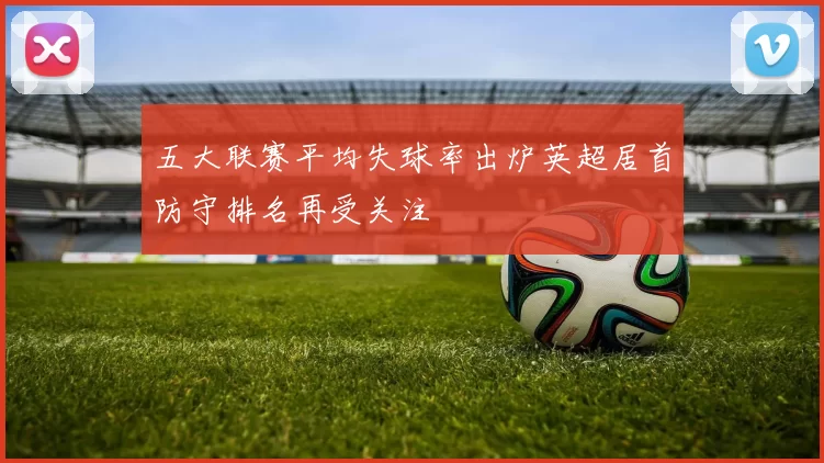 五大联赛平均失球率出炉英超居首防守排名再受关注