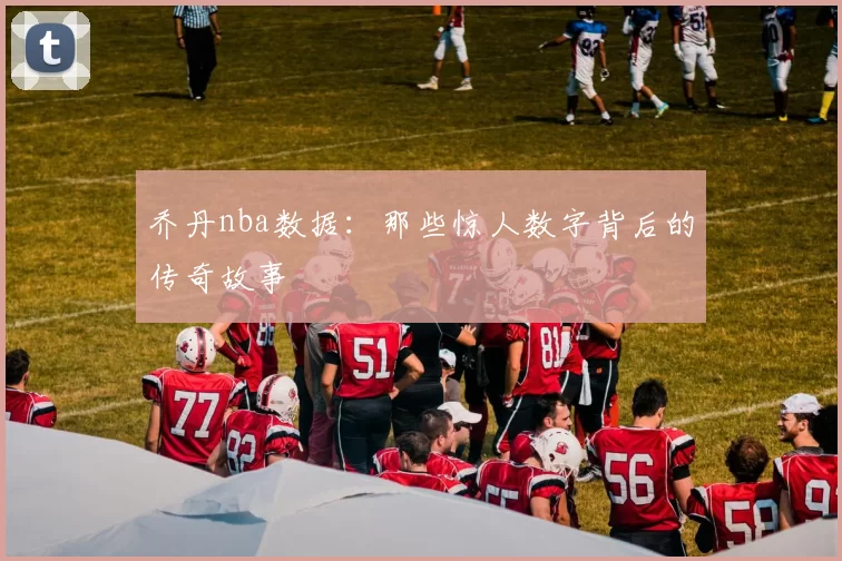 乔丹nba数据：那些惊人数字背后的传奇故事