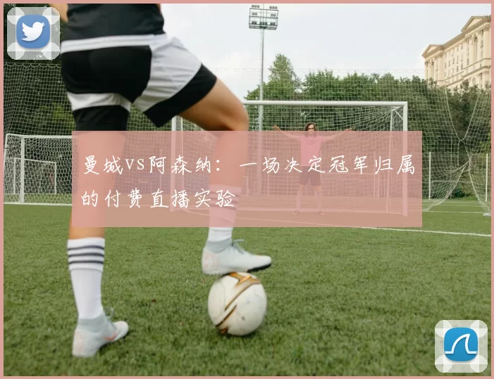 曼城vs阿森纳：一场决定冠军归属的付费直播实验