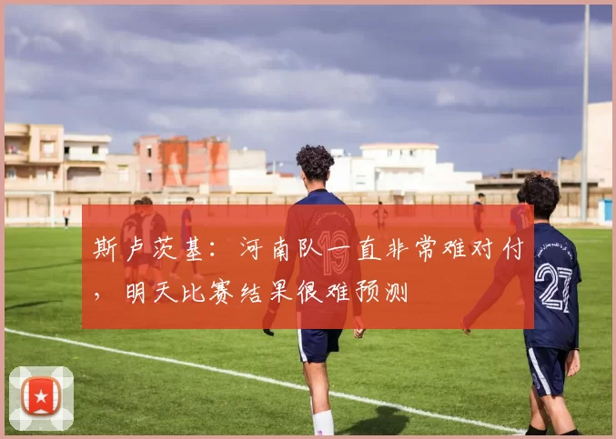 斯卢茨基：河南队一直非常难对付，明天比赛结果很难预测