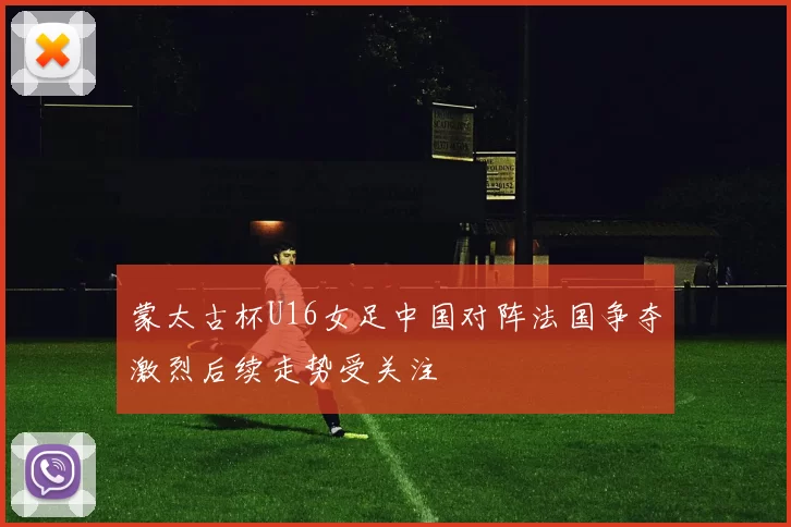 蒙太古杯U16女足中国对阵法国争夺激烈后续走势受关注