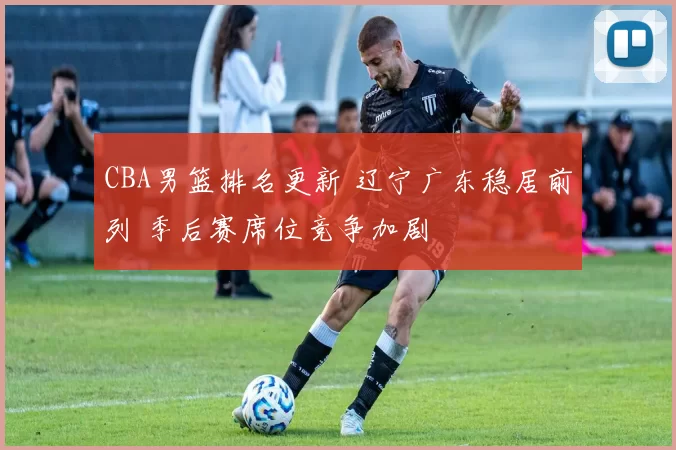 CBA男篮排名更新 辽宁广东稳居前列 季后赛席位竞争加剧