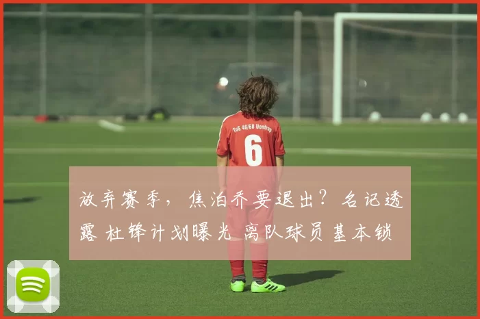 放弃赛季，焦泊乔要退出？名记透露 杜锋计划曝光 离队球员基本锁定