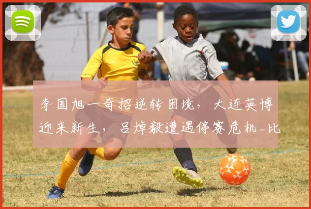 李国旭一奇招逆转困境，大连英博迎来新生，吕焯毅遭遇停赛危机_比赛_防守_毛伟杰