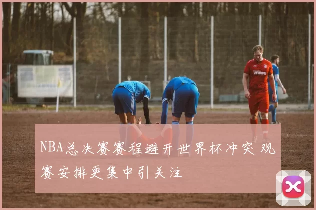 NBA总决赛赛程避开世界杯冲突 观赛安排更集中引关注