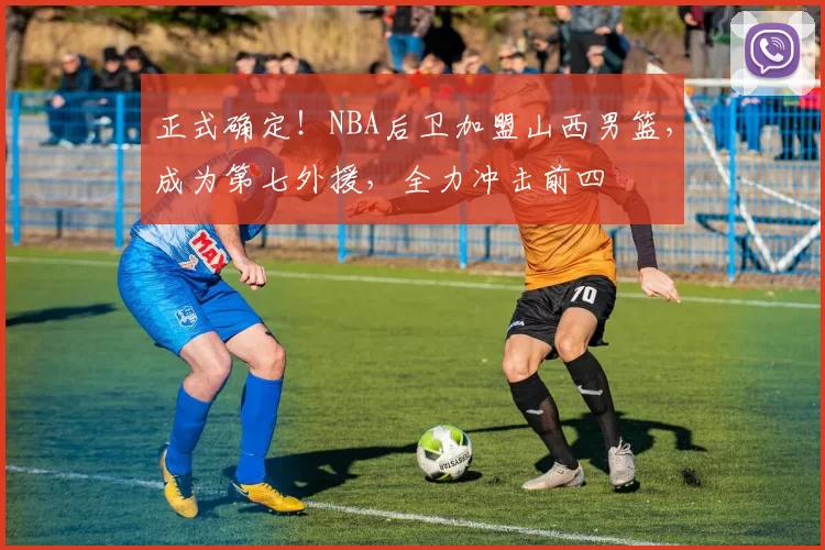 正式确定！NBA后卫加盟山西男篮，成为第七外援，全力冲击前四