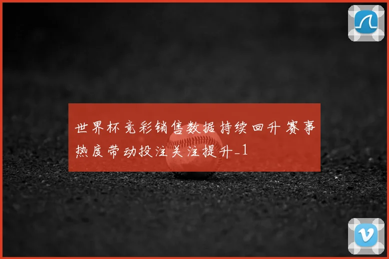 世界杯竞彩销售数据持续回升 赛事热度带动投注关注提升_1