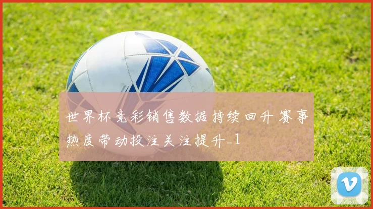 世界杯竞彩销售数据持续回升 赛事热度带动投注关注提升_1