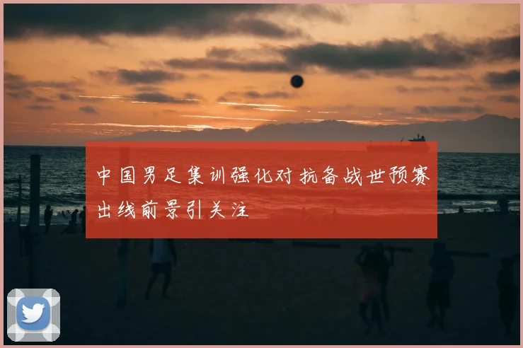 中国男足集训强化对抗备战世预赛出线前景引关注