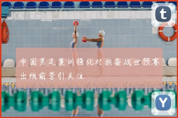 中国男足集训强化对抗备战世预赛出线前景引关注