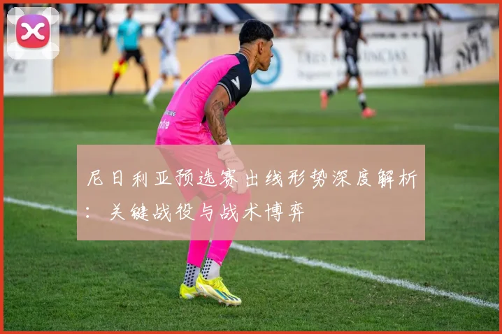 尼日利亚预选赛出线形势深度解析：关键战役与战术博弈